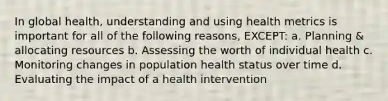 In global health, understanding and using health metrics is important for all of the following reasons, EXCEPT: a. Planning & allocating resources b. Assessing the worth of individual health c. Monitoring changes in population health status over time d. Evaluating the impact of a health intervention