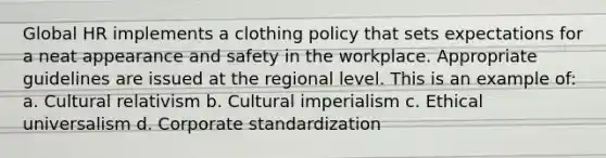 Global HR implements a clothing policy that sets expectations for a neat appearance and safety in the workplace. Appropriate guidelines are issued at the regional level. This is an example of: a. Cultural relativism b. Cultural imperialism c. Ethical universalism d. Corporate standardization