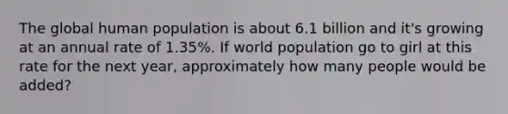 The global human population is about 6.1 billion and it's growing at an annual rate of 1.35%. If world population go to girl at this rate for the next year, approximately how many people would be added?