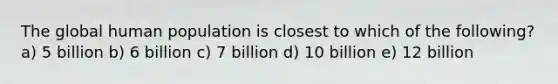 The global human population is closest to which of the following? a) 5 billion b) 6 billion c) 7 billion d) 10 billion e) 12 billion