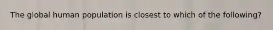 The global human population is closest to which of the following?