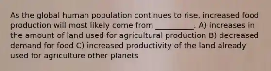 As the global human population continues to rise, increased food production will most likely come from __________. A) increases in the amount of land used for agricultural production B) decreased demand for food C) increased productivity of the land already used for agriculture other planets