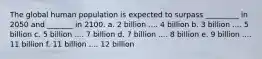 The global human population is expected to surpass _________ in 2050 and _______ in 2100. a. 2 billion .... 4 billion b. 3 billion .... 5 billion c. 5 billion .... 7 billion d. 7 billion .... 8 billion e. 9 billion .... 11 billion f. 11 billion .... 12 billion