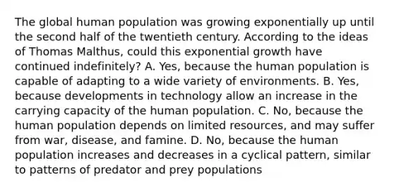 The global human population was growing exponentially up until the second half of the twentieth century. According to the ideas of Thomas Malthus, could this exponential growth have continued indefinitely? A. Yes, because the human population is capable of adapting to a wide variety of environments. B. Yes, because developments in technology allow an increase in the carrying capacity of the human population. C. No, because the human population depends on limited resources, and may suffer from war, disease, and famine. D. No, because the human population increases and decreases in a cyclical pattern, similar to patterns of predator and prey populations