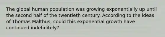 The global human population was growing exponentially up until the second half of the twentieth century. According to the ideas of Thomas Malthus, could this exponential growth have continued indefinitely?