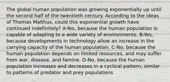 The global human population was growing exponentially up until the second half of the twentieth century. According to the ideas of Thomas Malthus, could this exponential growth have continued indefinitely? A-Yes, because the human population is capable of adapting to a wide variety of environments. B-Yes, because developments in technology allow an increase in the carrying capacity of the human population. C-No, because the human population depends on limited resources, and may suffer from war, disease, and famine. D-No, because the human population increases and decreases in a cyclical pattern, similar to patterns of predator and prey populations