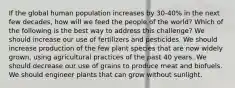 If the global human population increases by 30-40% in the next few decades, how will we feed the people of the world? Which of the following is the best way to address this challenge? We should increase our use of fertilizers and pesticides. We should increase production of the few plant species that are now widely grown, using agricultural practices of the past 40 years. We should decrease our use of grains to produce meat and biofuels. We should engineer plants that can grow without sunlight.