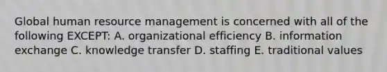 Global human resource management is concerned with all of the following EXCEPT: A. organizational efficiency B. information exchange C. knowledge transfer D. staffing E. traditional values