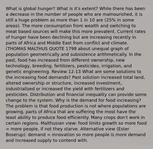 What is global hunger? What is it's extent? While there has been a decrease in the number of people who are malnourished, it is still a huge problem as <a href='https://www.questionai.com/knowledge/keWHlEPx42-more-than' class='anchor-knowledge'>more than</a> 1 in 10 are (25% in some areas). The more consumption from wealth and switching to meat based sources will make this more prevalent. Current rates of hunger have been declining but are increasing recently in parts of Africa and Middle East from conflict and climate. (THOMAS MALTHUS QUOTE 1798 about unequal graph of population geometrically and subsistence arithmetically. In the past, food has increased from different ownership, new technology, breeding, fertilizers, pesticides, irrigation, and genetic engineering. Review 12-13 What are some solutions to the increasing food demands? Past solution increased total land, altered ownership or structure, increased investment, industrialized or increased the yield with fertilizers and pesticides. Distribution and financial inequality can provide some change to the system. Why is the demand for food increasing? The problem is that food production is not where populations are growing, parts of Africa that are suffering the most have the least ability to produce food efficiently. Many crops don't work in certain regions. Malthusian view: food limits growth so more food = more people, if not they starve. Alternative view (Ester Boserup): demand = innovation so more people is more demand and increased supply to contend with.