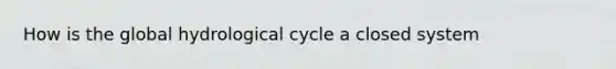 How is the global hydrological cycle a closed system