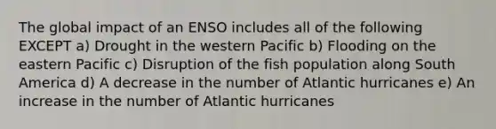 The global impact of an ENSO includes all of the following EXCEPT a) Drought in the western Pacific b) Flooding on the eastern Pacific c) Disruption of the fish population along South America d) A decrease in the number of Atlantic hurricanes e) An increase in the number of Atlantic hurricanes