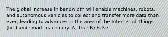 The global increase in bandwidth will enable machines, robots, and autonomous vehicles to collect and transfer more data than ever, leading to advances in the area of the Internet of Things (IoT) and smart machinery. A) True B) False