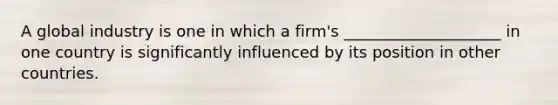 A global industry is one in which a firm's ____________________ in one country is significantly influenced by its position in other countries.