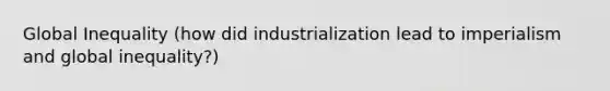 Global Inequality (how did industrialization lead to imperialism and global inequality?)