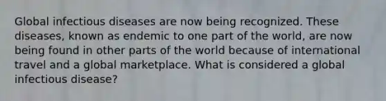 Global infectious diseases are now being recognized. These diseases, known as endemic to one part of the world, are now being found in other parts of the world because of international travel and a global marketplace. What is considered a global infectious disease?