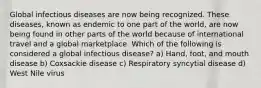 Global infectious diseases are now being recognized. These diseases, known as endemic to one part of the world, are now being found in other parts of the world because of international travel and a global marketplace. Which of the following is considered a global infectious disease? a) Hand, foot, and mouth disease b) Coxsackie disease c) Respiratory syncytial disease d) West Nile virus