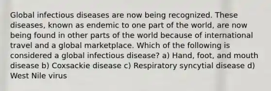 Global infectious diseases are now being recognized. These diseases, known as endemic to one part of the world, are now being found in other parts of the world because of international travel and a global marketplace. Which of the following is considered a global infectious disease? a) Hand, foot, and mouth disease b) Coxsackie disease c) Respiratory syncytial disease d) West Nile virus