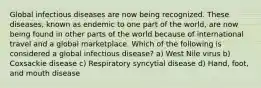 Global infectious diseases are now being recognized. These diseases, known as endemic to one part of the world, are now being found in other parts of the world because of international travel and a global marketplace. Which of the following is considered a global infectious disease? a) West Nile virus b) Coxsackie disease c) Respiratory syncytial disease d) Hand, foot, and mouth disease