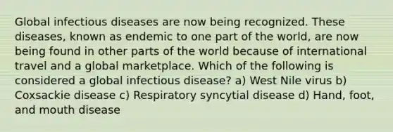 Global infectious diseases are now being recognized. These diseases, known as endemic to one part of the world, are now being found in other parts of the world because of international travel and a global marketplace. Which of the following is considered a global infectious disease? a) West Nile virus b) Coxsackie disease c) Respiratory syncytial disease d) Hand, foot, and mouth disease