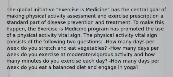 The global initiative "Exercise is Medicine" has the central goal of making physical activity assessment and exercise prescription a standard part of disease prevention and treatment. To make this happen, the Exercise is Medicine program has promoted the use of a physical activity vital sign. The physical activity vital sign consists of the following two questions: -How many days per week do you stretch and eat vegetables? -How many days per week do you exercise at moderate/vigorous activity and how many minutes do you exercise each day? -How many days per week do you eat a balanced diet and engage in yoga?