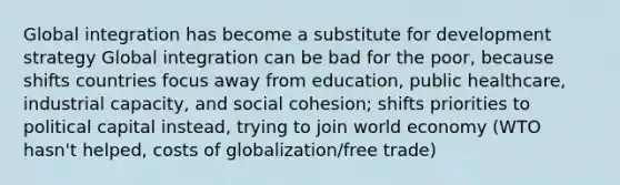 Global integration has become a substitute for development strategy Global integration can be bad for the poor, because shifts countries focus away from education, public healthcare, industrial capacity, and social cohesion; shifts priorities to political capital instead, trying to join world economy (WTO hasn't helped, costs of globalization/free trade)