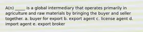 A(n) _____ is a global intermediary that operates primarily in agriculture and raw materials by bringing the buyer and seller together. a. buyer for export b. export agent c. license agent d. import agent e. export broker