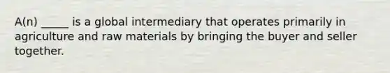 A(n) _____ is a global intermediary that operates primarily in agriculture and raw materials by bringing the buyer and seller together.