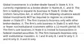 Global Investments is a broker-dealer based in State A. It is currently registered as a broker-dealer is States B, C, and D. The firm is looking to expand its business to State E. Under the Uniform Securities Act, in which of the following situations would Global Investments NOT be required to register as a broker-dealer in State E? I. The firm transacts business only with other broker-dealers. II. The firm's sole business in State E is with four or fewer noninstitutional customers within a 12-month period. III. The firm's sole business in State E is limited to transactions in federal covered securities. IV. The firm transacts business only with institutional investors. A. I and III only B. I and IV only C. II and III only D. II and IV only