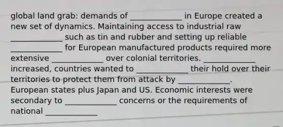 global land grab: demands of _____________ in Europe created a new set of dynamics. Maintaining access to industrial raw _____________ such as tin and rubber and setting up reliable _____________ for European manufactured products required more extensive _____________ over colonial territories. _____________ increased, countries wanted to _____________ their hold over their territories to protect them from attack by _____________. European states plus Japan and US. Economic interests were secondary to _____________ concerns or the requirements of national _____________