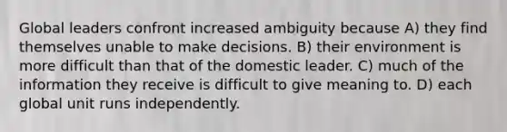 Global leaders confront increased ambiguity because A) they find themselves unable to make decisions. B) their environment is more difficult than that of the domestic leader. C) much of the information they receive is difficult to give meaning to. D) each global unit runs independently.