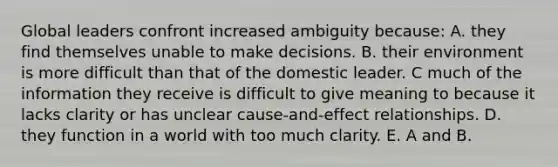 Global leaders confront increased ambiguity because: A. they find themselves unable to make decisions. B. their environment is more difficult than that of the domestic leader. C much of the information they receive is difficult to give meaning to because it lacks clarity or has unclear cause-and-effect relationships. D. they function in a world with too much clarity. E. A and B.