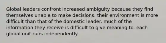 Global leaders confront increased ambiguity because they find themselves unable to make decisions. their environment is more difficult than that of the domestic leader. much of the information they receive is difficult to give meaning to. each global unit runs independently.