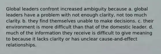 Global leaders confront increased ambiguity because a. global leaders have a problem with not enough clarity, not too much clarity. b. they find themselves unable to make decisions. c. their environment is more difficult than that of the domestic leader. d. much of the information they receive is difficult to give meaning to because it lacks clarity or has unclear cause-and-effect relationships.