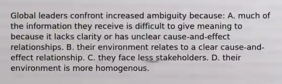 Global leaders confront increased ambiguity because: A. much of the information they receive is difficult to give meaning to because it lacks clarity or has unclear cause-and-effect relationships. B. their environment relates to a clear cause-and-effect relationship. C. they face less stakeholders. D. their environment is more homogenous.