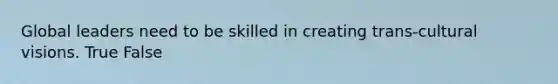 Global leaders need to be skilled in creating trans-cultural visions. True False