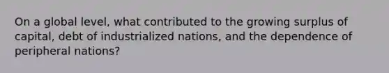 On a global level, what contributed to the growing surplus of capital, debt of industrialized nations, and the dependence of peripheral nations?