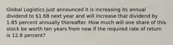 Global Logistics just announced it is increasing its annual dividend to 1.68 next year and will increase that dividend by 1.85 percent annually thereafter. How much will one share of this stock be worth ten years from now if the required rate of return is 12.8 percent?