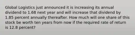 Global Logistics just announced it is increasing its annual dividend to 1.68 next year and will increase that dividend by 1.85 percent annually thereafter. How much will one share of this stock be worth ten years from now if the required rate of return is 12.8 percent?