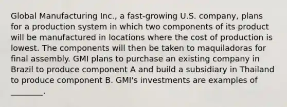 Global Manufacturing Inc., a fast-growing U.S. company, plans for a production system in which two components of its product will be manufactured in locations where the cost of production is lowest. The components will then be taken to maquiladoras for final assembly. GMI plans to purchase an existing company in Brazil to produce component A and build a subsidiary in Thailand to produce component B. GMI's investments are examples of ________.