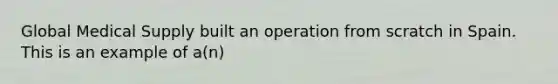 Global Medical Supply built an operation from scratch in Spain. This is an example of a(n)