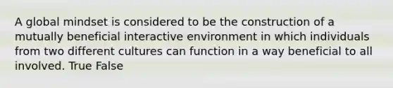 A global mindset is considered to be the construction of a mutually beneficial interactive environment in which individuals from two different cultures can function in a way beneficial to all involved. True False