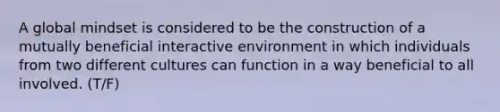 A global mindset is considered to be the construction of a mutually beneficial interactive environment in which individuals from two different cultures can function in a way beneficial to all involved. (T/F)