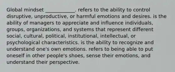 Global mindset ____________. refers to the ability to control disruptive, unproductive, or harmful emotions and desires. is the ability of managers to appreciate and influence individuals, groups, organizations, and systems that represent different social, cultural, political, institutional, intellectual, or psychological characteristics. is the ability to recognize and understand one's own emotions. refers to being able to put oneself in other people's shoes, sense their emotions, and understand their perspective.