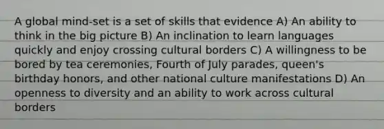 A global mind-set is a set of skills that evidence A) An ability to think in the big picture B) An inclination to learn languages quickly and enjoy crossing cultural borders C) A willingness to be bored by tea ceremonies, Fourth of July parades, queen's birthday honors, and other national culture manifestations D) An openness to diversity and an ability to work across cultural borders