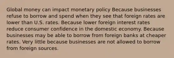 Global money can impact monetary policy Because businesses refuse to borrow and spend when they see that foreign rates are lower than U.S. rates. Because lower foreign interest rates reduce consumer confidence in the domestic economy. Because businesses may be able to borrow from foreign banks at cheaper rates. Very little because businesses are not allowed to borrow from foreign sources.