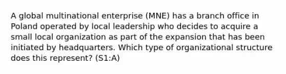 A global multinational enterprise (MNE) has a branch office in Poland operated by local leadership who decides to acquire a small local organization as part of the expansion that has been initiated by headquarters. Which type of organizational structure does this represent? (S1:A)