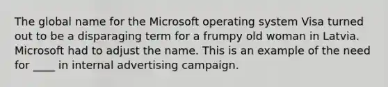 The global name for the Microsoft operating system Visa turned out to be a disparaging term for a frumpy old woman in Latvia. Microsoft had to adjust the name. This is an example of the need for ____ in internal advertising campaign.