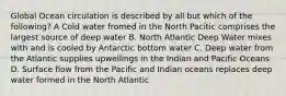 Global Ocean circulation is described by all but which of the following? A Cold water fromed in the North Pacitic comprises the largest source of deep water B. North Atlantic Deep Water mixes with and is cooled by Antarctic bottom water C. Deep water from the Atlantic supplies upwellings in the Indian and Pacific Oceans D. Surface flow from the Pacific and Indian oceans replaces deep water formed in the North Atlantic