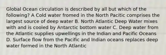 Global Ocean circulation is described by all but which of the following? A Cold water fromed in the North Pacitic comprises the largest source of deep water B. North Atlantic Deep Water mixes with and is cooled by Antarctic bottom water C. Deep water from the Atlantic supplies upwellings in the Indian and Pacific Oceans D. Surface flow from the Pacific and Indian oceans replaces deep water formed in the North Atlantic