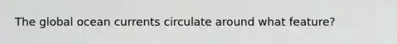The global ocean currents circulate around what feature?